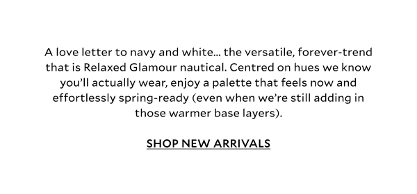 A love letter to navy and white... the versatile, forever-trend that is Relaxed Glamour nautical. Centred on blues and whites we know you’ll actually wear, enjoy a palette that feels now and effortlessly spring-ready (even when we’re still adding in those warmer base layers).	SHOP NEW ARRIVALS
