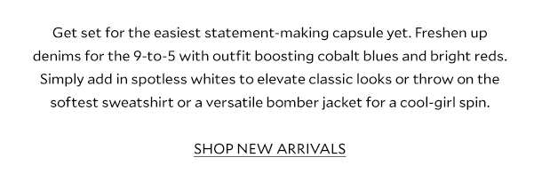 Get set for the easiest statement-making capsule yet. Freshen up denims for the 9-to-5 with outfit boosting cobalt blues and bright reds. Simply add in spotless whites to elevate classic looks or throw on the softest sweatshirt or a versatile bomber jacket for a cool-girl spin.  SHOP NEW ARRIVALS 