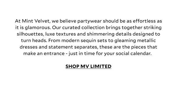 At Mint Velvet, we believe partywear should be as effortless as it is glamorous. Our curated collection brings together striking silhouettes, luxe textures and shimmering details designed to turn heads. From modern sequin sets to gleaming metallic dresses and statement separates, these are the pieces that make an entrance - just in time for your social calendar. SHOP MV LIMITED