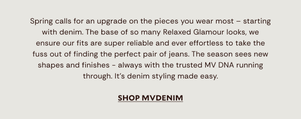 Spring calls for an upgrade on the pieces you wear most – starting with denim. The base of so many Relaxed Glamour looks, we ensure our fits are super reliable and ever effortless to take the fuss out of finding the perfect pair of jeans. The season sees new  shapes and finishes - always with the trusted MV DNA running through. Explore softest comfort stretch, crisp non-stretch, wide legs, relaxed straights and the flares to know. Plus, there’s shirts and waistcoats to create chic coordinated sets. It’s denim styling made easy.	SHOP MVDENIM