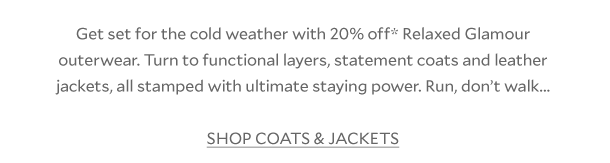 Get set for the cold weather with 20% off* Relaxed Glamour outerwear. Get set with functional layers, statement coats and leather jackets, all stamped with ultimate staying power. Run, don’t walk... SHOP COATS & JACKETS 