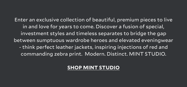 Enter an exclusive collection of beautiful, premium pieces to live in and love for years to come. Discover a fusion of special, investment styles and timeless separates to bridge the gap between sumptuous wardrobe heroes and elevated eveningwear - think perfect leather jackets, inspiring injections of red and commanding zebra print.  Modern. Distinct. MINT STUDIO. SHOP MINT STUDIO
