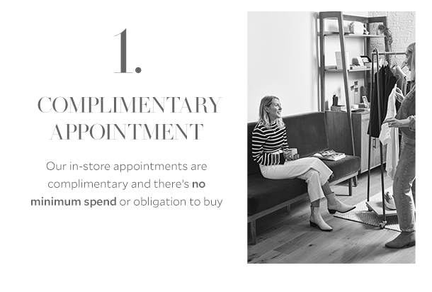 1. COMPLIMENTARY APPOINTMENT. Our in-store appointments are complimentary and there's no minimum spend or obligation to buy