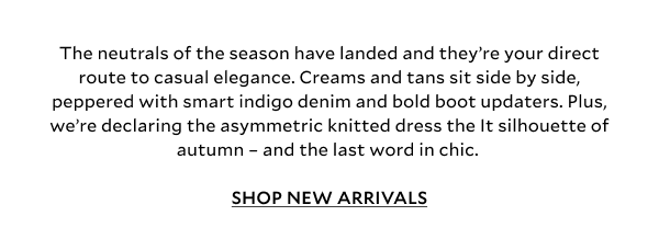 The neutrals of the season have landed and they’re your direct route to casual elegance. Creams, tans and browns sit side by side, peppered with smart indigo denim and the cosiest jacket updaters. Plus, we’re declaring the asymmetric knitted dress the It silhouette of autumn – and the last word in chic. SHOP NEW ARRIVALS 