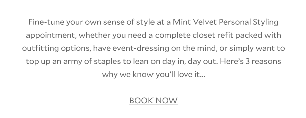 Fine-tune your own sense of style at a Mint Velvet Personal Styling appointment, whether you need a complete closet refit packed with outfitting options, have event dressing on the mind, or simply want to top up an army of staples to lean on day in, day out. Here's 3 reasons why we know you'll love it... BOOK NOW