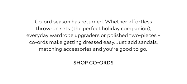 Co-ord season has returned. Whether effortless throw-on sets (the perfect holiday companion), everyday wardrobe upgraders or polished two-pieces – co-ords make getting dressed easy. Just add sandals, matching accessories and you’re good to go.