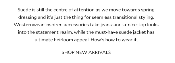Suede is still the centre of attention as we move towards spring dressing and it’s just the thing for seamless transitional styling. Westernwear-inspired accessories take jeans-and-a-nice-top looks into the statement realm, while the must-have suede jacket has ultimate heirloom appeal. How’s how to wear it.               SHOP NEW ARRIVALS 