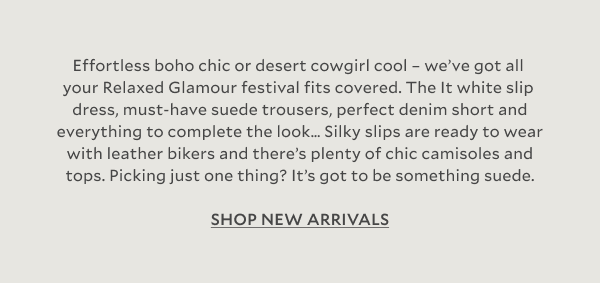 Effortless boho chic or desert cowgirl cool – we’ve got all your Relaxed Glamour festival fits covered. The It white slip dress, must-have suede trousers, perfect denim short and everything to complete the look… Silky slips are ready to wear with leather bikers and there’s plenty of chic camisoles and tops. Picking just one thing? It’s got to be something suede. SHOP NEW ARRIVALS