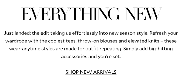 Everything NEW    Just landed: the edit taking us effortlessly into new season style. Refresh your wardrobe with the coolest tees, throw-on blouses and elevated knits – these wear-anytime styles are made for outfit repeating. Simply add big-hitting accessories and you’re set.    SHOP NEW ARRIVALS 