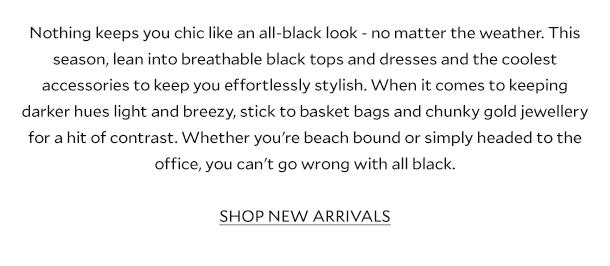 Nothing keeps you chic like an all-black look - no matter the weather. This season, lean into breathable black tops and dresses and the coolest accessories to keep you effortlessly stylish. When it comes to keeping darker hues light and breezy, stick to basket bags and chunky gold jewellery for a hit of contrast. Whether you're beach bound or simply headed to the office, you can't go wrong with all black. SHOP NEW ARRIVALS.