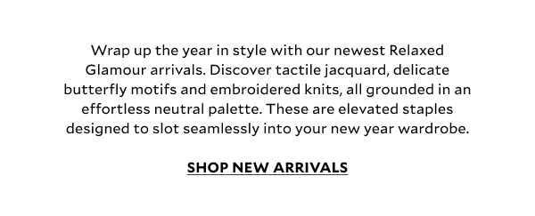 Wrap up the year in style with our newest Relaxed Glamour arrivals. Discover tactile jacquard, delicate butterfly motifs and embroidered knits, all grounded in an effortless neutral palette. These are elevated staples designed to slot seamlessly into your new year wardrobe. SHOP NEW ARRIVALS
