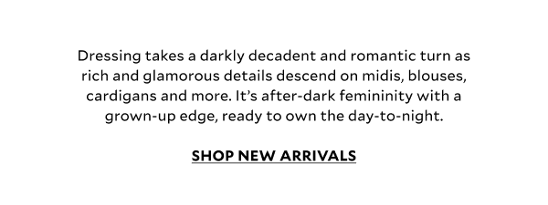 Dressing takes a darkly decadent and romantic turn as rich and glamorous details descend on midis, blouses, cardigans and more. It’s after-dark femininity with a grown-up edge, ready to own the day-to-night.	