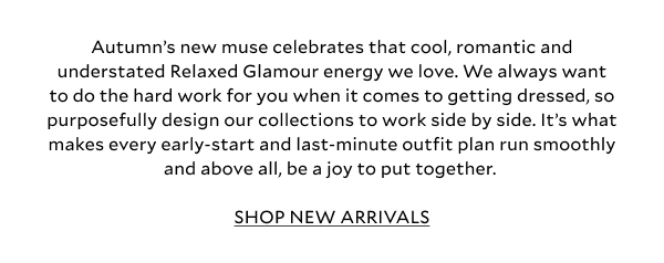 Autumn’s new muse celebrates that cool, romantic and understated Relaxed Glamour energy we love. We always want to do the hard work for you when it comes to getting dressed, so purposefully design our collections to work side by side. It’s what makes every early-start and last-minute outfit plan run smoothly and above all, be a joy to put together. Yes, you’ll reach for these key pieces non-stop, but the best bit is that they’re ready to be styled endlessly (and a little differently) each time. Your go-anywhere, wear-everywhere edit has arrived. SHOP NEW ARRIVALS