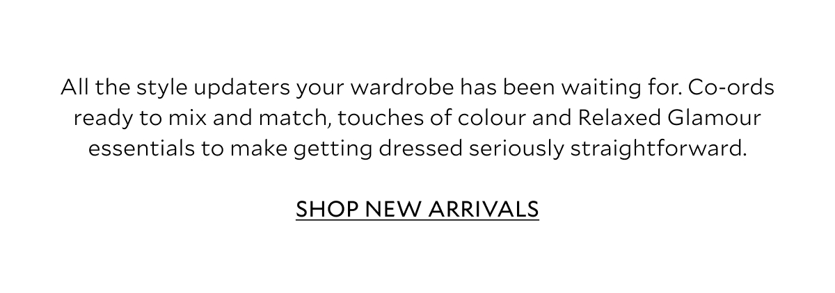 All the style updaters your wardrobe has been waiting for. Co-ords ready to mix and match, touches of colour and Relaxed Glamour essentials that will top-up spring/summer wardrobes and make getting dressed seriously straightforward.  SHOP NEW ARRIVALS