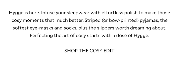 Hygge is here. Infuse your sleepwear with effortless polish to make those cosy moments that much better. Striped (or bow-printed) pyjamas, the softest eye-masks and socks, plus the slippers worth dreaming about. Perfecting the art of cosy starts with a dose of Hygge. SHOP THE COSY EDIT.