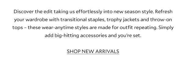 LDiscover the edit taking us effortlessly into new season style. Refresh your wardrobe with transitional staples, trophy jackets and throw-on tops – these wear-anytime styles are made for outfit repeating. Simply add big-hitting accessories and you’re set.        SHOP NEW ARRIVALS 