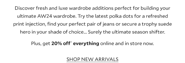 Discover fresh and luxe wardrobe additions perfect for building your ultimate AW24 wardrobe. Try the latest polka dots for a refreshed print injection, find your perfect pair of jeans or secure a trophy suede hero in your shade of choice... Surely the ultimate season shifter. Plus, get 20% off* everything online and in store now. SHOP NEW ARRIVALS. 