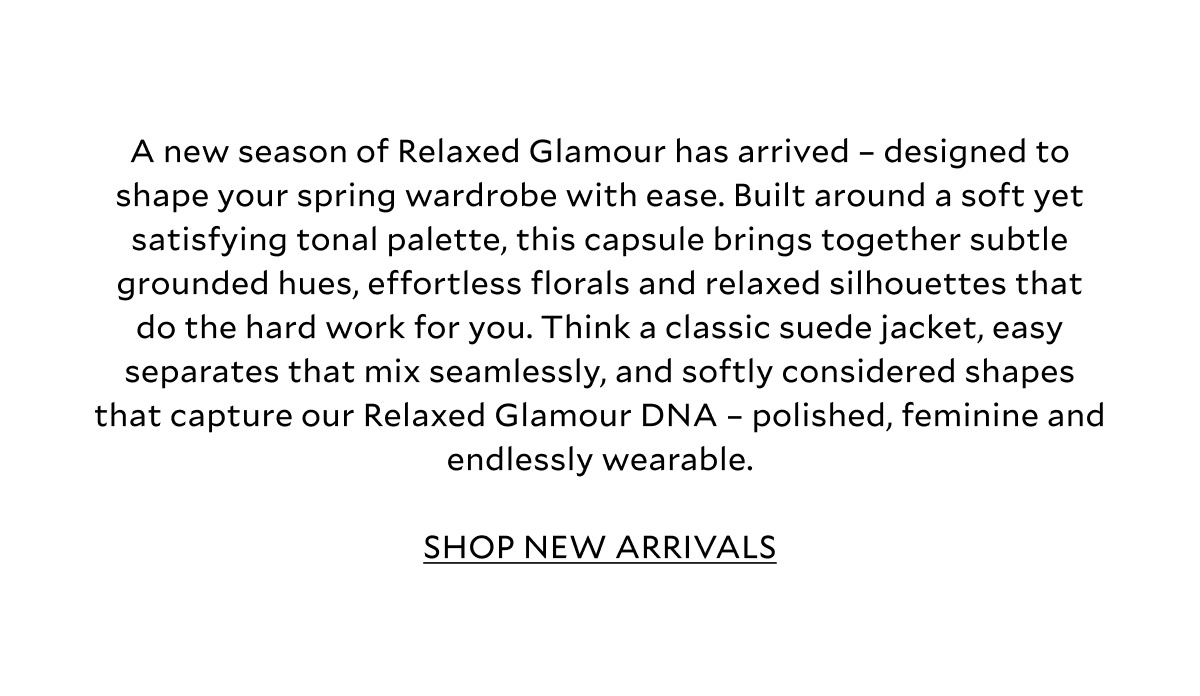 A new season of Relaxed Glamour has arrived – designed to shape your spring wardrobe with ease. Built around a soft yet satisfying tonal palette, this capsule brings together subtle grounded hues, effortless florals and relaxed silhouettes that do the hard work for you. Think a classic suede jacket, signature side stripe trousers, easy separates that mix seamlessly, and softly considered shapes that capture our Relaxed Glamour DNA – polished, feminine and endlessly wearable. SHOP NEW ARRIVALS