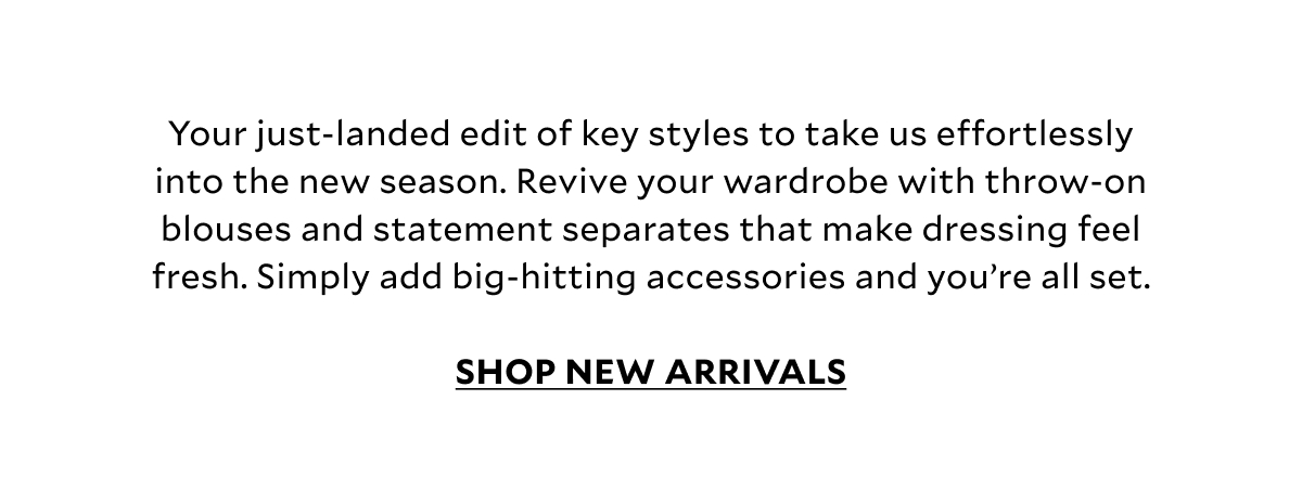 Your just-landed edit of key styles to take us effortlessly into the new season. Revive your wardrobe with throw-on blouses and statement separates that makes January dressing feel fresh. Simply add big-hitting accessories and you’re all set.  SHOP NEW ARRIVALS.