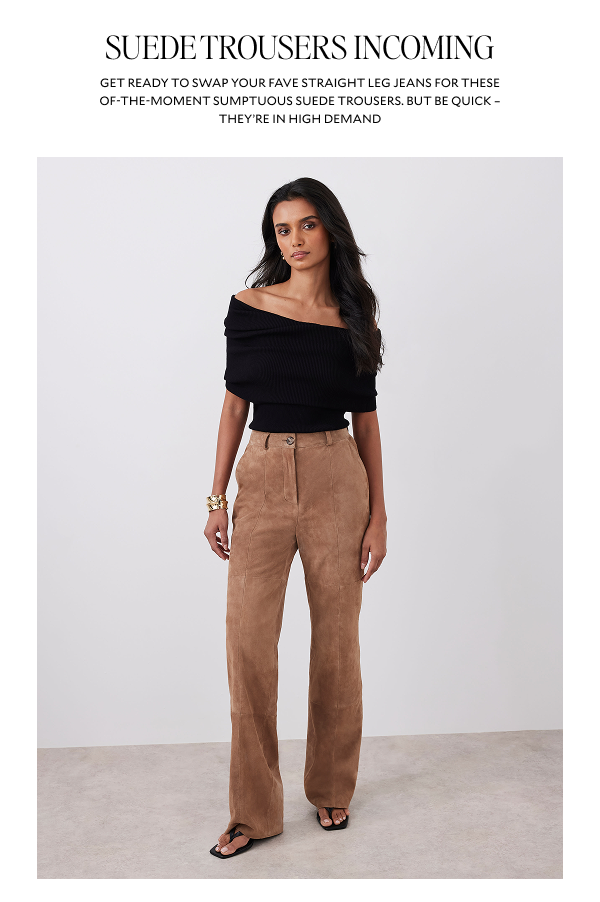 SUEDE TROUSERS INCOMING. GET READY TO SWAP YOUR FAVE STRAIGHT LEG JEANS FOR THESE OF-THE-MOMENT SUMPTUOUS SUEDE TROUSERS. BUT BE QUICK - THEY'RE IN HIGH DEMAND. 