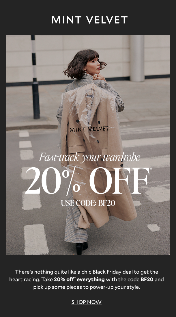MINT VELVET. Fast-track your wardrobe 20% off* USE CODE: BF20. There’s nothing quite like a chic Black Friday deal to get the heart racing. Take 20% off* with the code BF20 and pick up some pieces to power-up your style. SHOP NOW. 