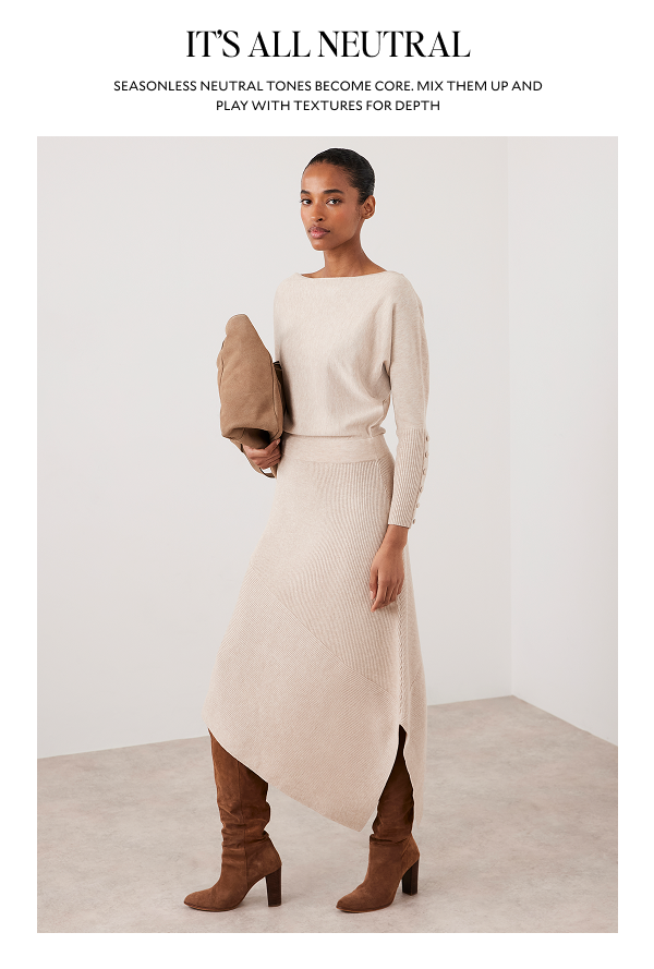 ITS ALL NEUTRAL. SEASONLESS NEUTRAL TONES BECOME CORE. MIX THEM UP AND PLAY WITH TEXTURES FOR DEPTH.