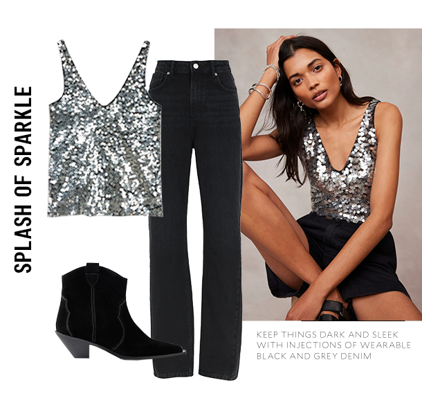 SPLASH OF SPARKLE. KEEP THINGS DARK AND SLEEK WITH INJECTIONS OF WEARABLE BLACK AND GREY DENIM. 