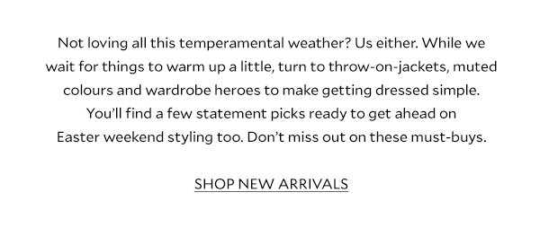 Not loving all this temperamental weather? Us either. While we wait for things to warm up a little, turn to throw-on-jackets, muted colours and wardrobe heroes to make getting dressed simple. You’ll find a few statement picks ready to get ahead on Easter-weekend styling too. Don’t miss out on these must-buys.  SHOP NEW ARRIVALS  