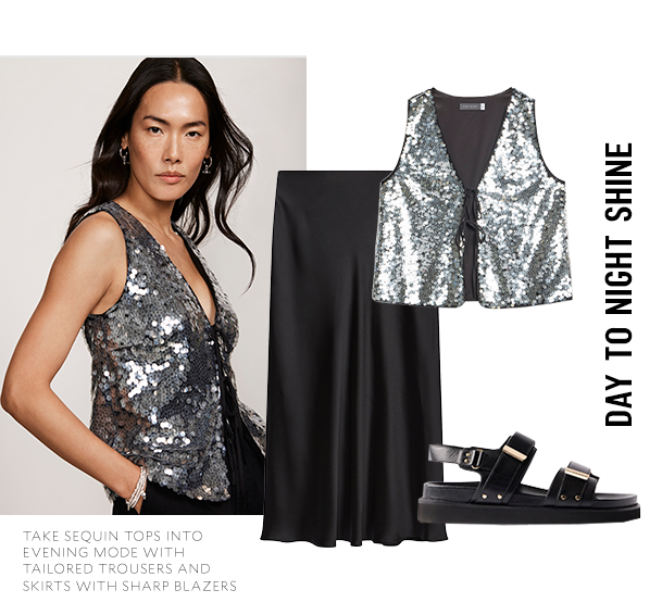 DAY TO NIGHT SHINE. TAKE SEQUIN TOPS INTO EVENING MODE WITH TAILORED TROUSERS AND SKIRTS WITH SHARP BLAZERS. 