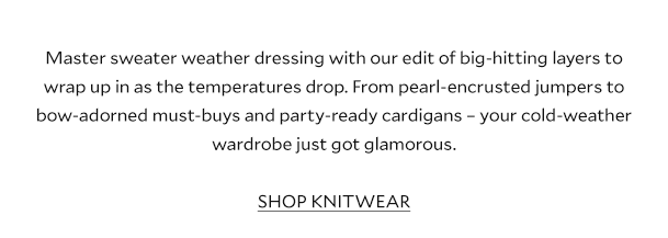 Master sweater weather dressing with our edit of big-hitting layers to wrap up in as the temperatures drop. From pretty pastels to bow-adorned must-buys and party-ready cardigans – your cold-weather wardrobe just got glamorous. SHOP KNITWEAR 