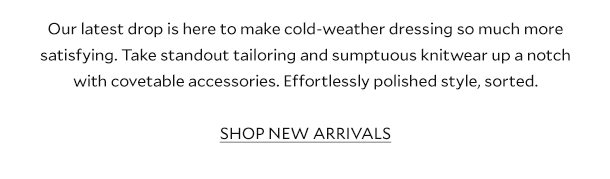 Our latest drop is here to make cold-weather dressing so much more satisfying. Take standout tailoring and sumptuous knitwear up a notch with covetable accessories. Effortlessly polished style, sorted. SHOP NEW ARRIVALS 