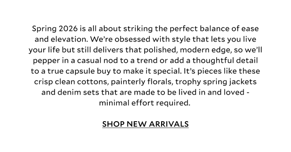 Spring 2026 is all about striking the perfect balance of ease and elevation. We’re obsessed with style that lets you live your life but still delivers that polished, modern edge, so we’ll pepper in a casual nod to a trend or add a thoughtful detail to a true capsule buy to make it special. It’s pieces like these crisp clean cottons, painterly florals, trophy spring jackets and denim sets that are made to be lived in and loved - minimal effort required. SHOP NEW ARRIVALS