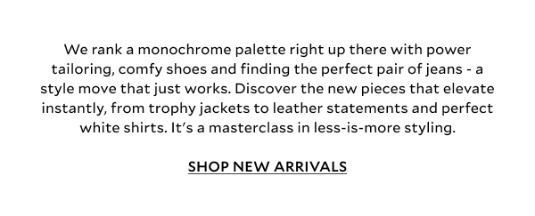 We rank a monochrome palette right up there with power tailoring, comfy shoes and finding the perfect pair of jeans - a style move that just works. Discover the new pieces that elevate instantly, from trophy jackets, leather statements and perfect white shirts. It's a masterclass in less-is-more styling. SHOP NEW ARRIVALS.
