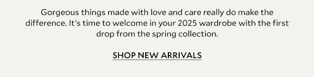 Gorgeous things made with love and care really do make the difference. It’s time to welcome in your 2025 wardrobe with the first drop from the spring collection 