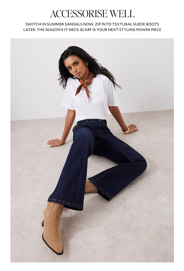 ACCESSORISE WELL. SWITCH IN SIMMER SANDALS NOW, ZIP INTO TEXTURAL SUEDE BOOTS LATER. THE SEASONS IT NECK SCARF IS YOUR NEXT STYLING POWER PIECE.