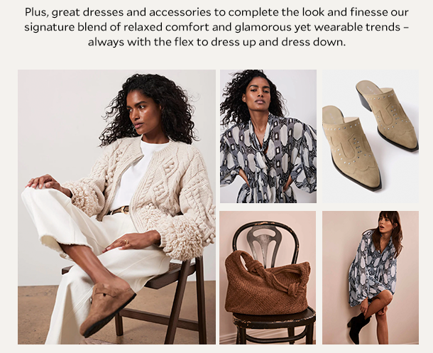  Plus, great dresses and accessories to complete the look and finesse our signature blend of relaxed comfort and glamorous yet wearable trends – always with the flex to dress up and dress down. 