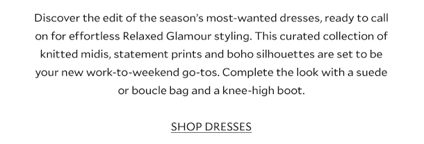 Discover the edit of the season’s most-wanted dresses, ready to call on for effortless Relaxed Glamour styling dressing. This curated collection of knitted midis, statement prints and boho silhouettes are set to be your new work-to-weekend go-tos. Complete the look with a suede or boucle bag and a knee-high boot. SHOP DRESSES..