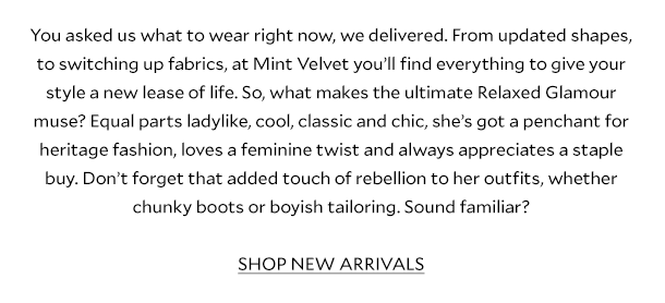 You asked us what to wear right now, we delivered. From updated shapes, to switching up fabrics, at Mint Velvet you’ll find everything to give your style a new lease of life. So, what makes the ultimate Relaxed Glamour muse? Equal parts ladylike, cool, classic and chic, she’s got a penchant for heritage fashion, loves a feminine twist and always appreciates a staple buy. Don’t forget that added touch of rebellion to her outfits, whether chunky boots or boyish tailoring. Sound familiar?      SHOP NEW ARRIVALS  