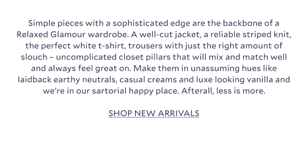 Simple pieces with a sophisticated edge are the backbone of a Relaxed Glamour wardrobe. A well-cut jacket, a reliable striped knit, the perfect white t-shirt, trousers with just the right amount of slouch – uncomplicated closet pillars that will mix and match well and always feel great on. Make them in unassuming hues like laidback earthy neutrals, casual creams and luxe looking vanilla and we’re in our sartorial happy place. Afterall, less is more. SHOP NEW ARRIVALS.