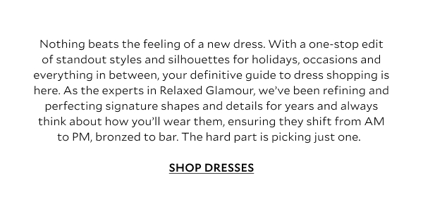 Nothing beats the feeling of a new dress. With a one-stop edit of standout styles and silhouettes for holidays, occasions and everything in between, your definitive guide to dress shopping is here. As the experts in Relaxed Glamour, we’ve been refining and perfecting signature shapes and details for years and always think about how you’ll wear them, ensuring they shift from AM to PM, bronzed to bar. The hard part is picking just one.  