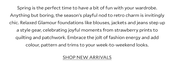Spring is the perfect time to have a bit of fun with your wardrobe. Anything but boring, the season’s playful nod to retro charm is invitingly chic. Relaxed Glamour foundations like blouses, jackets and jeans step up a style gear, celebrating joyful moments from strawberry prints to quilting and patchwork. Embrace the jolt of fashion energy and add colour, pattern and trims to your week-to-weekend looks.        SHOP NEW ARRIVALS 