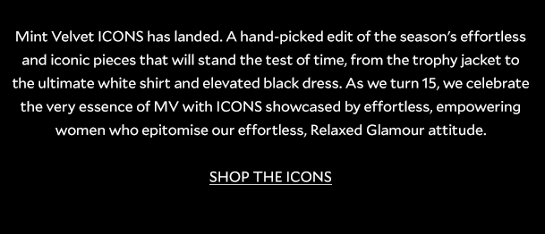 Mint Velvet ICONS has landed. A hand-picked edit of the season's effortless and iconic pieces that will stand the test of time, from the trophy jacket to the ultimate white shirt and elevated black dress. As we turn 15, we celebrate the very essence of MV with ICONS showcased by effortless, empowering women who epitomise our effortless, Relaxed Glamour attitude. SHOP THE ICONS. 