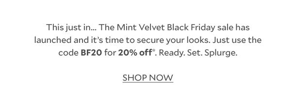 This just in... The Mint Velvet Black Friday sale has launched and it's time to secure your looks. Just use code BF20 for 20% off*. Ready. Set. Splurge. SHOP NOW. 