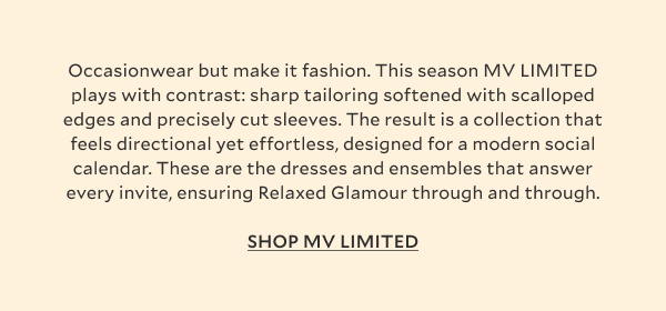 Occasionwear but make it fashion. This season MV LIMITED plays with contrast: sharp tailoring softened with scalloped edges and precisely cut sleeves, floaty broderie anglaise given structure with statement appliqué and clean, square necklines. The result is a collection that feels directional yet effortless, designed for a modern social calendar. Garden parties, bridal moments, rooftop soirées and weddings, these are the dresses and ensembles that answer every invite, ensuring Relaxed Glamour through and through.