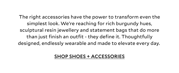 The right accessories have the power to transform even the simplest look. We’re reaching for rich burgundy hues, sculptural resin jewellery and statement bags that do more than just finish an outfit - they define it. Thoughtfully designed, endlessly wearable and made to elevate every day. SHOP SHOES + ACCESSORIES