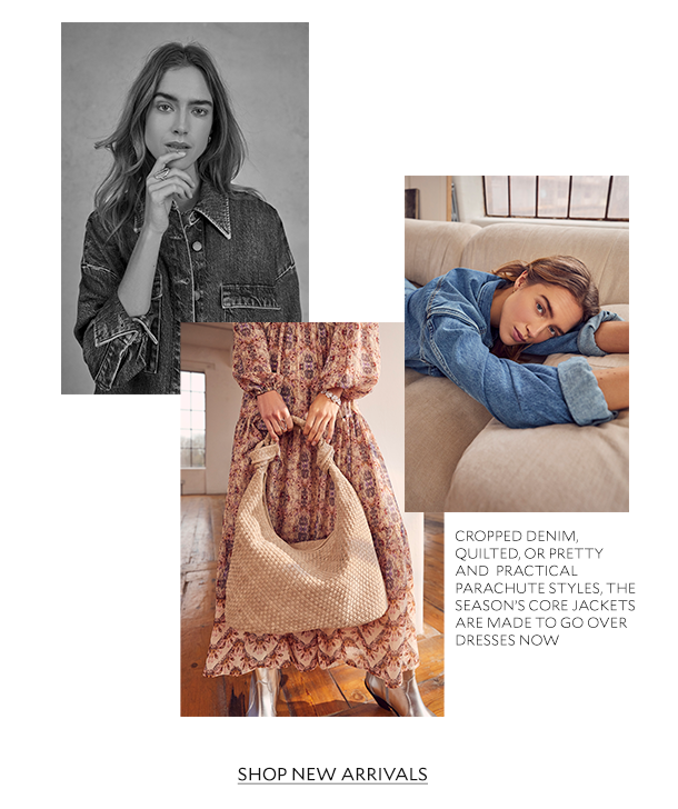  CROPPED DENIM, QUILTED, OR PRETTY AND PRACTICAL PARACHURE STYLES, THE SEASON'S CORE JACKETS ARE MADE TO GO OVER DRESSES NOW. SHOP NEW ARRIVALS. 