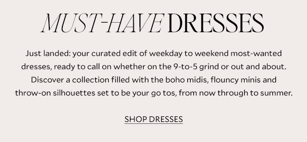 Must-Have Dresses. Just landed: your curated edit of weekday to weekend most-wanted dresses, ready to call on whether on the 9-to-5 grind or out and about. Discover a collection filled with the boho midis, flouncy minis and throw-on silhouettes set to be your go tos, from now through to summer. SHOP DRESSES.