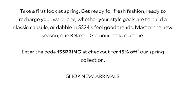 Take a first look at spring. Get ready for fresh fashion, ready to recharge your wardrobe, whether your style goals are to build a classic capsule, or dabble in SS24’s feel good trends. Master the new season, one Relaxed Glamour look at a time. Enter the code 15SPRING at checkout for 15% off* our spring collection. SHOP NEW ARRIVALS