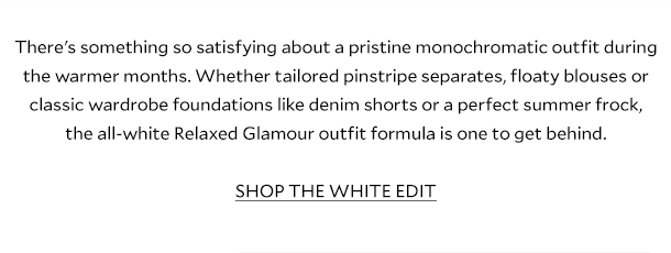 There's something so satisfying about a pristine monochromatic outfit during the warmer months. Whether tailored pinstripe separates, floaty blouses or classic wardrobe foundations like denim shorts or a perfect summer frock, the all-white Relaxed Glamour outfit formula is one to get behind. SHOP THE WHITE EDIT.