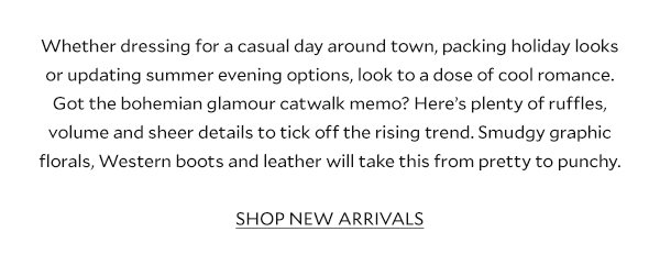 Whether dressing for a casual day around town, packing holiday looks or updating summer evening options, look to a dose of cool romance. Got the bohemian glamour catwalk memo? Here’s plenty of ruffles, volume and sheer details to tick off the rising trend. Smudgy graphic florals, Western boots and leather will take this from pretty to punchy. SHOP NEW ARRIVALS